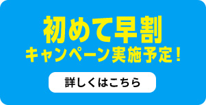 初めて早割キャンペーン実施予定！詳しくはこちら