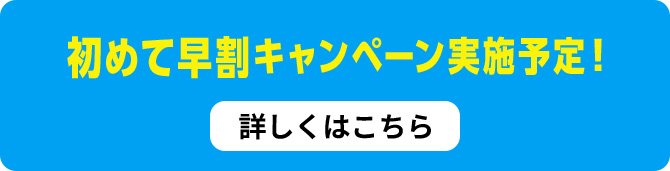 初めて早割キャンペーン実施予定！詳しくはこちら