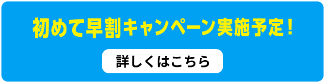 初めて早割キャンペーン実施予定！詳しくはこちら